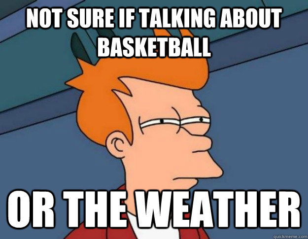 not sure if talking about basketball or the weather - NOT SURE IF IM HUNGRY or JUST BORED