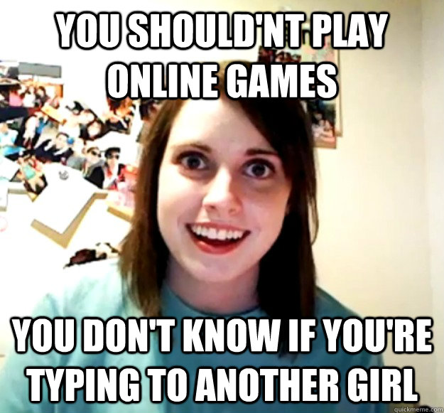 you shouldnt play online games you dont know if youre typ - Overly Attached Girlfriend