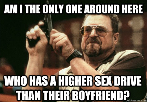 am i the only one around here who has a higher sex drive tha - Am I the only one