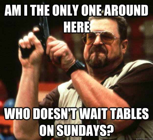 am i the only one around here who doesnt wait tables on sun - Angry Walter