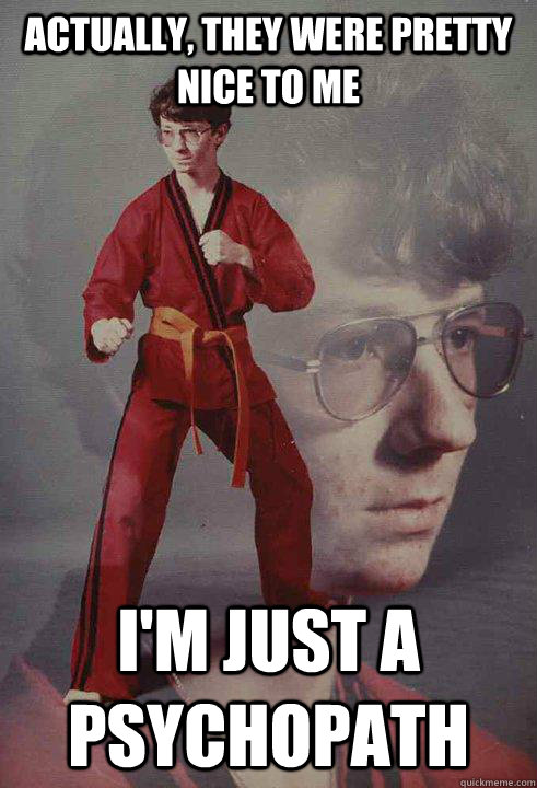 actually they were pretty nice to me im just a psychopath - Karate Kyle