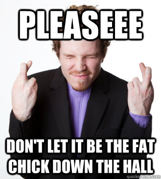pleaseee dont let it be the fat chick down the hall - 