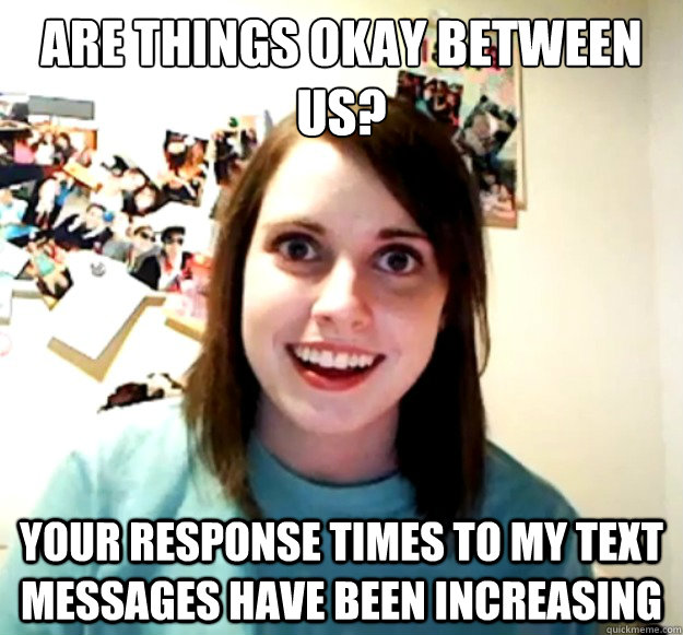 are things okay between us your response times to my text m - Overly Attached Girlfriend