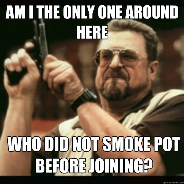 am i the only one around here who did not smoke pot before - Im I the only one around here