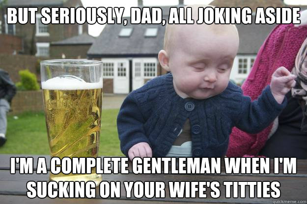 but seriously dad all joking aside im a complete gentlema - Drunk Baby