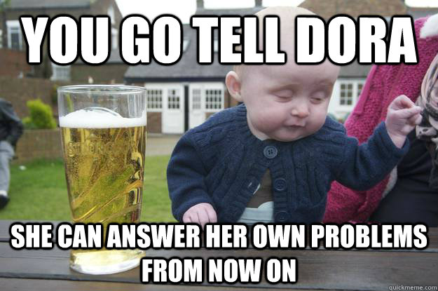 you go tell dora she can answer her own problems from now on - Drunk Baby