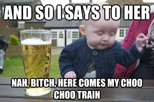 and so i says to her nah bitch here comes my choo choo tra - Drunk Baby