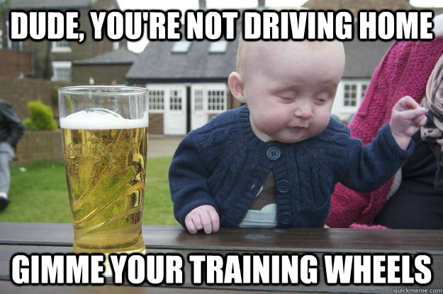 dude youre not driving home gimme your training wheels - Drunk Baby