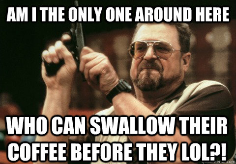 am i the only one around here who can swallow their coffee b - Am I the only one