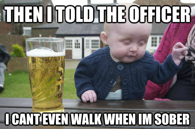then i told the officer i cant even walk when im sober - Drunk Baby