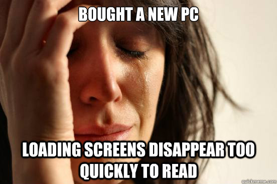 bought a new pc loading screens disappear too quickly to rea - First World Problems