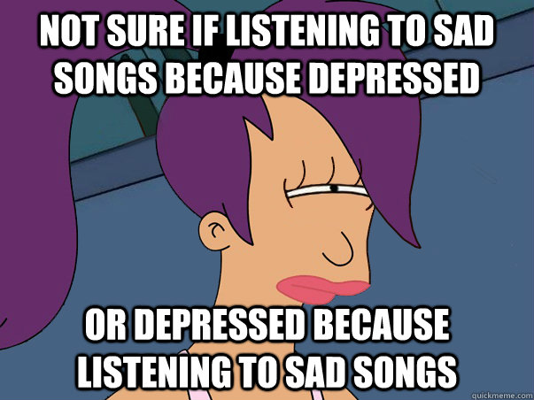 not sure if listening to sad songs because depressed or depr - Leela Futurama