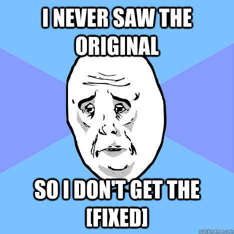 i never saw the original so i dont get the fixed - Okay Guy