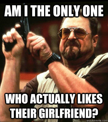 am i the only one who actually likes their girlfriend - Angry walter