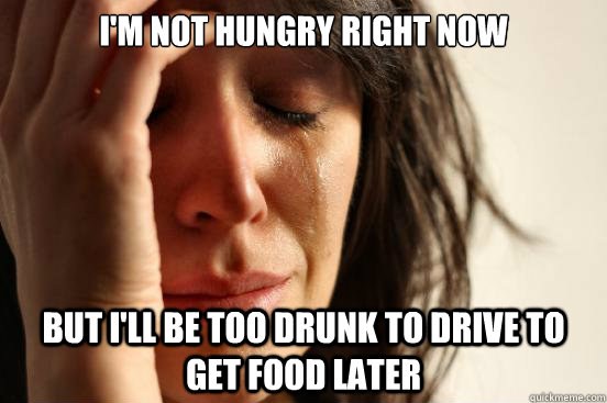 im not hungry right now but ill be too drunk to drive to g - First World Problems