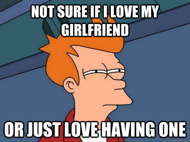 not sure if i love my girlfriend or just love having one - Futurama Fry