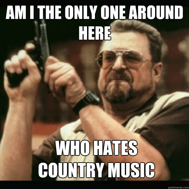 am i the only one around here who hates country music - Im I the only one around here