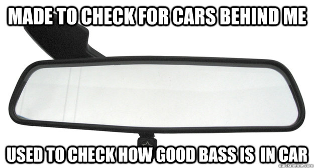 made to check for cars behind me used to check how good bass -