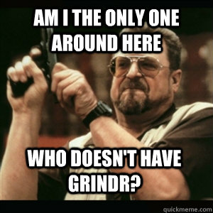 am i the only one around here who doesnt have grindr - AM I THE ONLY ONE AROUND HERE