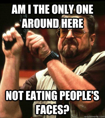 am i the only one around here not eating peoples faces - Walter Sobchak Approves this Message