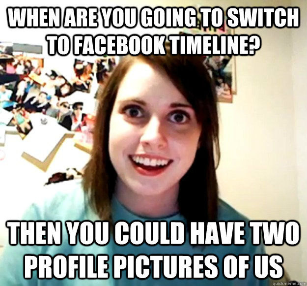 when are you going to switch to facebook timeline then you - Overly Attached Girlfriend