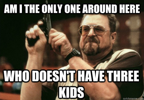 am i the only one around here who doesnt have three kids - Am I the only one