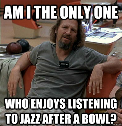 am i the only one who enjoys listening to jazz after a bowl - The Dude