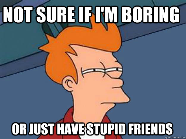 not sure if im boring or just have stupid friends - Unsure Fry
