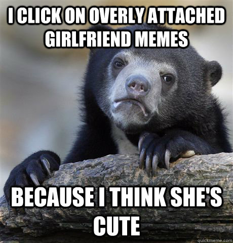 i click on overly attached girlfriend memes because i think - Confession Bear