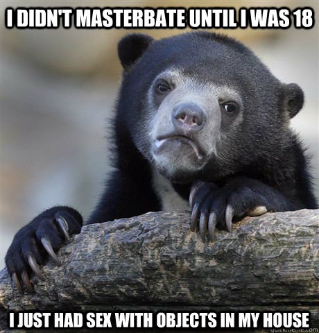 i didnt masterbate until i was 18 i just had sex with objec - Confession Bear