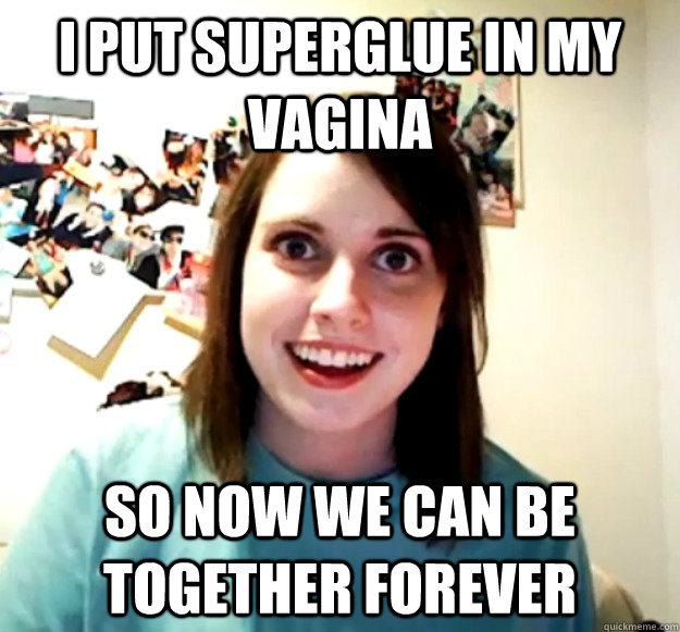 i put superglue in my vagina so now we can be together forev - Overly Attached Girlfriend