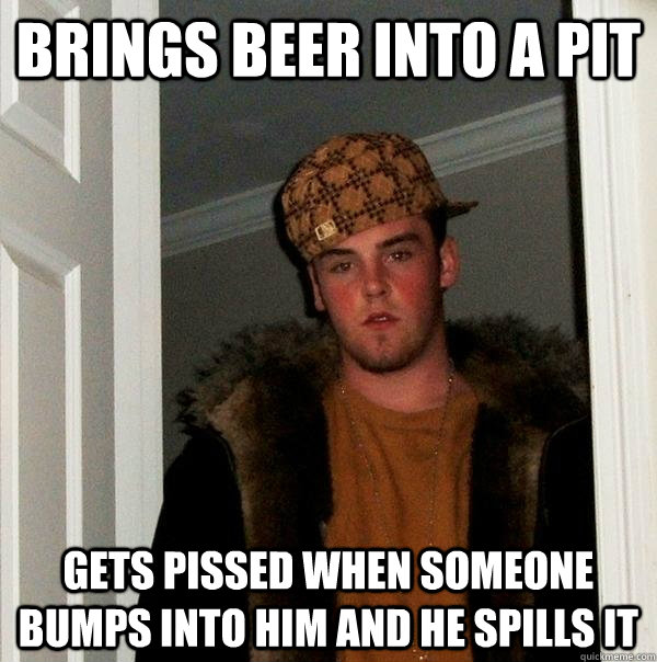 brings beer into a pit gets pissed when someone bumps into h - Scumbag Steve