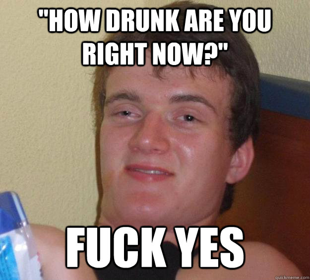 how drunk are you right now fuck yes - 10 Guy