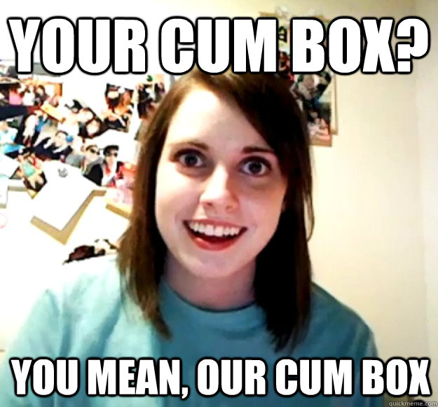 your cum box you mean our cum box - Overly Attached Girlfriend