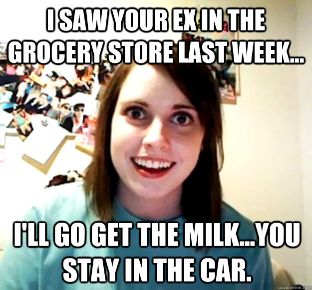 i saw your ex in the grocery store last week ill go get - Overly Attached Girlfriend