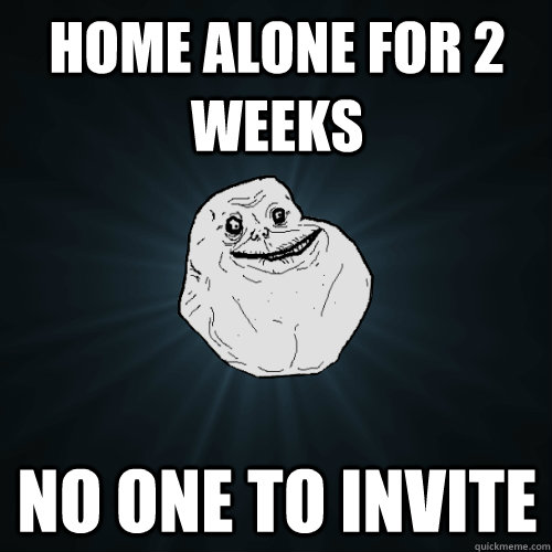 home alone for 2 weeks no one to invite - Forever Alone