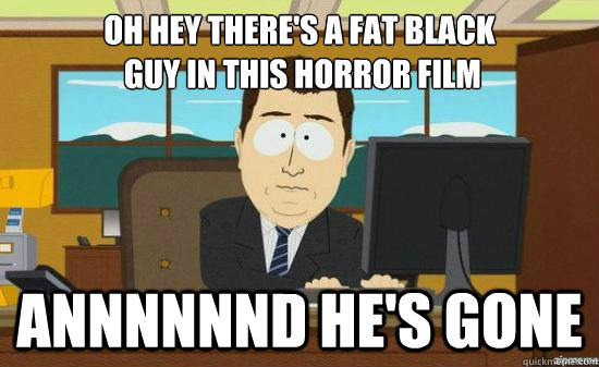 oh hey theres a fat black guy in this horror film annnnnnd - its gone