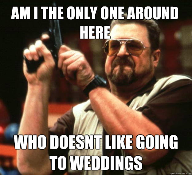 am i the only one around here who doesnt like going to weddi - Walter