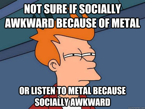 not sure if socially awkward because of metal or listen to m - Futurama Fry