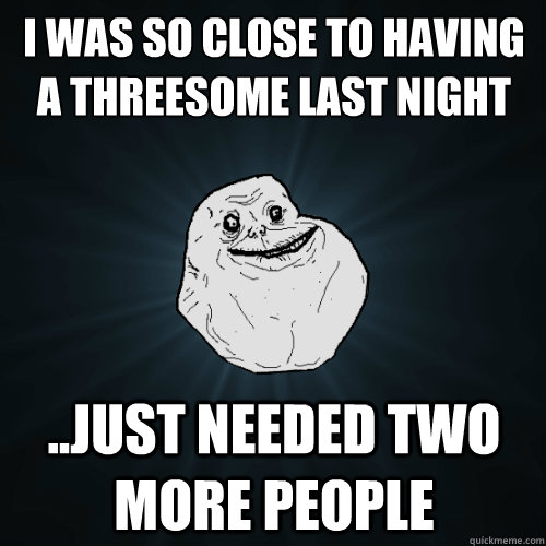 i was so close to having a threesome last night just neede - Forever Alone