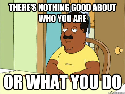 theres nothing good about who you are or what you do -