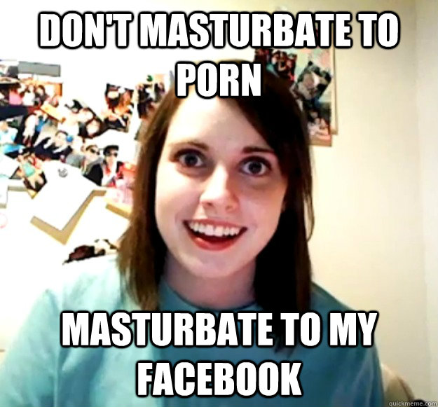 dont masturbate to porn masturbate to my facebook - Overly Attached Girlfriend