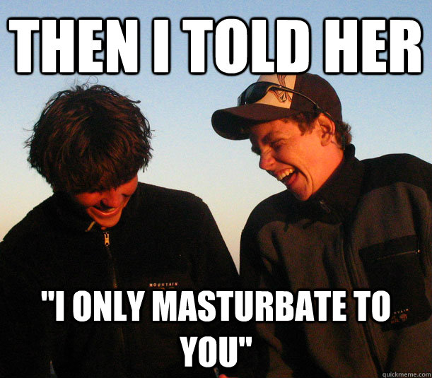 then i told her i only masturbate to you -