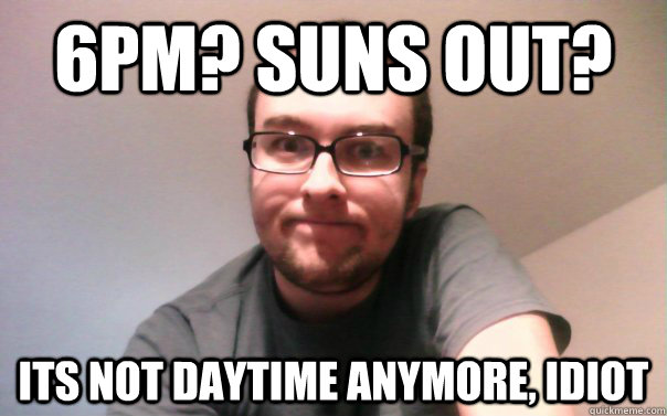 6pm suns out its not daytime anymore idiot - Has to be right Riley