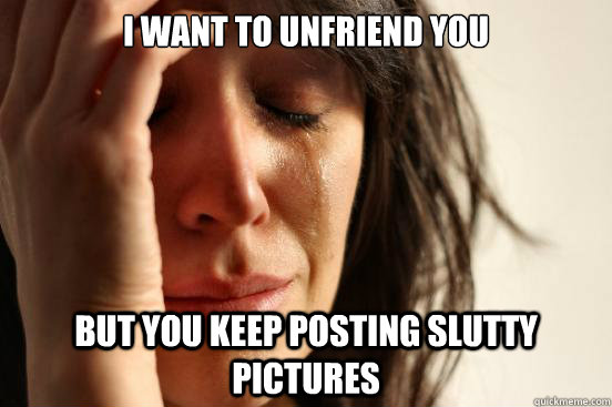i want to unfriend you but you keep posting slutty pictures - First World Problems