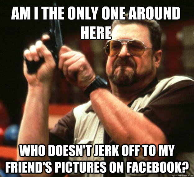 am i the only one around here who doesnt jerk off to my fri - Walter