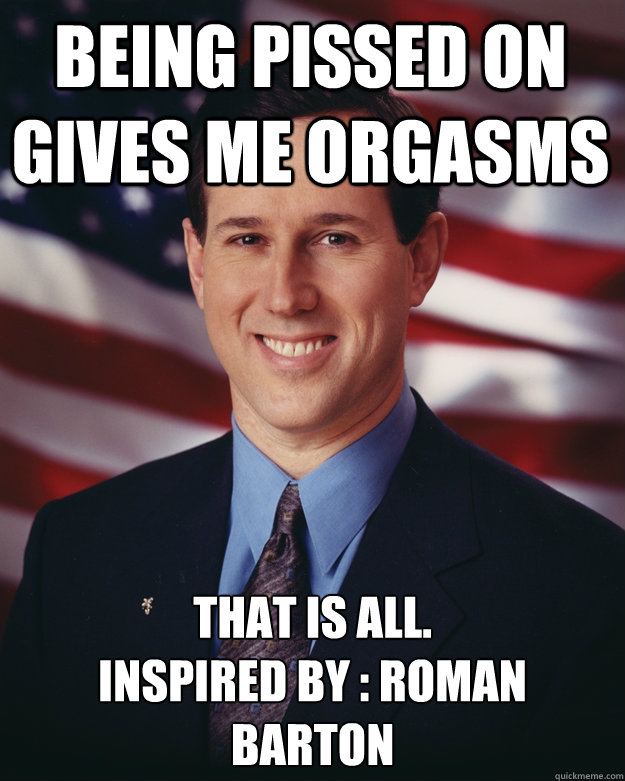 being pissed on gives me orgasms that is all inspired by - Rick Santorum