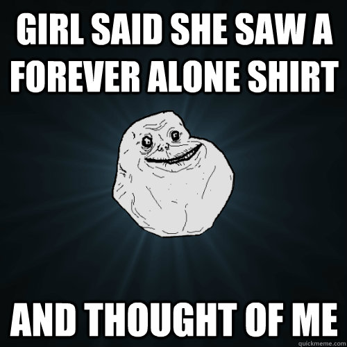 girl said she saw a forever alone shirt and thought of me - Forever Alone