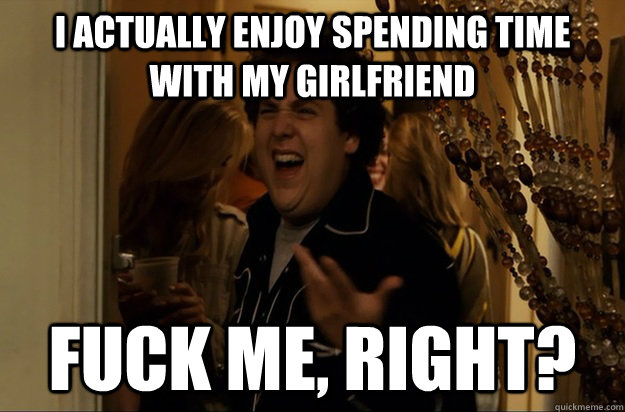 i actually enjoy spending time with my girlfriend fuck me r - Fuck Me, Right