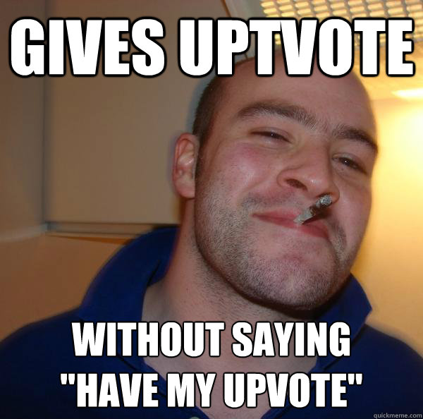 gives uptvote without saying have my upvote - Good Guy Greg